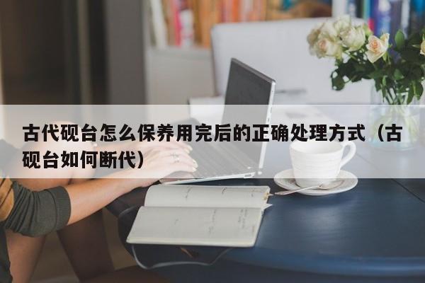 古代砚台怎么保养用完后的正确处理方式(古砚台如何断代)