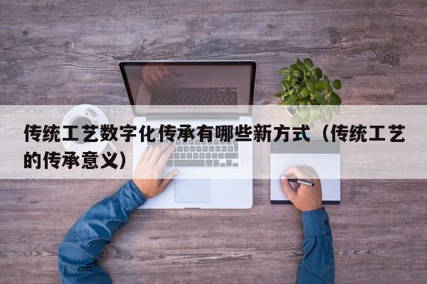 传统工艺数字化传承有哪些新方式(传统工艺的传承意义)