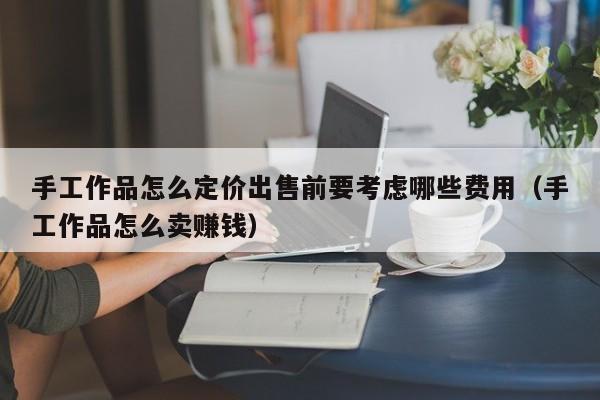 手工作品怎么定价出售前要考虑哪些费用（手工作品怎么卖赚钱）