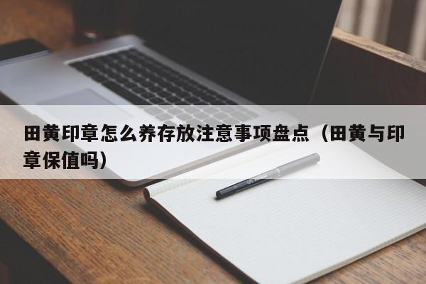 田黄印章怎么养存放注意事项盘点（田黄与印章保值吗）
