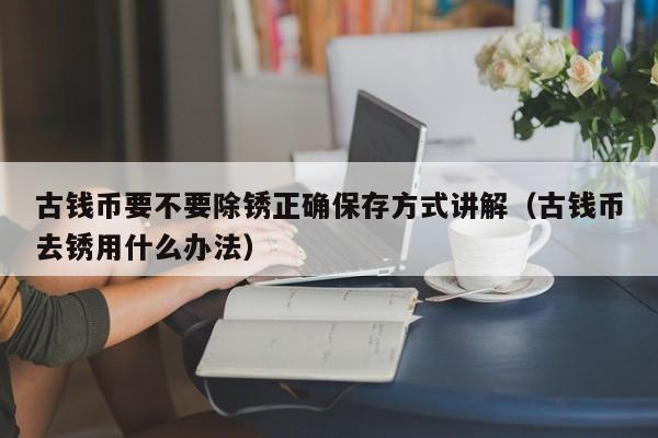 古钱币要不要除锈正确保存方式讲解（古钱币去锈用什么办法）
