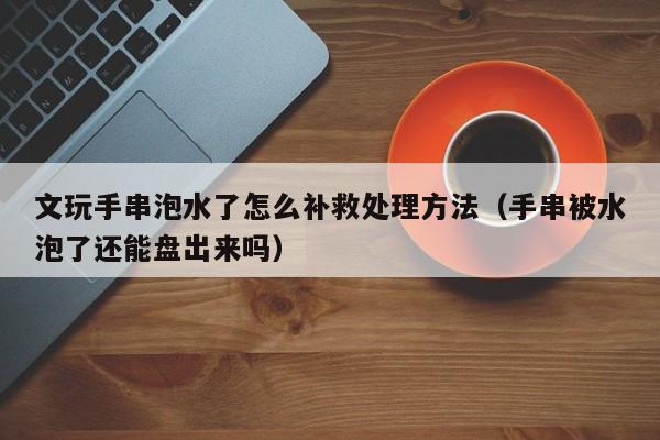 文玩手串泡水了怎么补救处理方法（手串被水泡了还能盘出来吗）