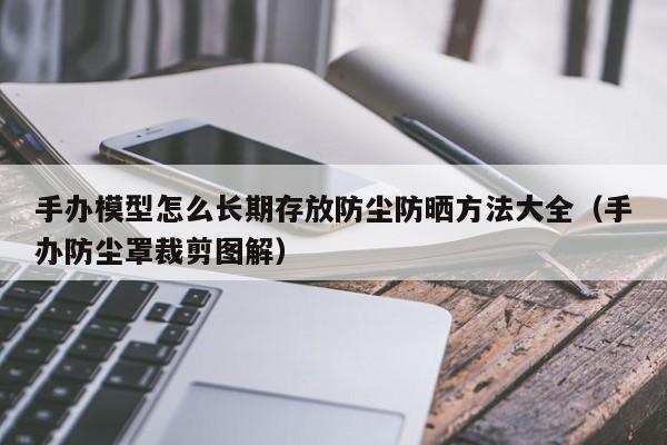 手办模型怎么长期存放防尘防晒方法大全（手办防尘罩裁剪图解）