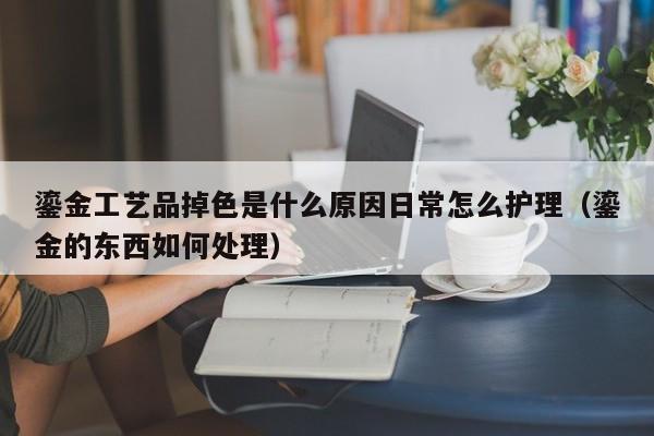 鎏金工艺品掉色是什么原因日常怎么护理（鎏金的东西如何处理）