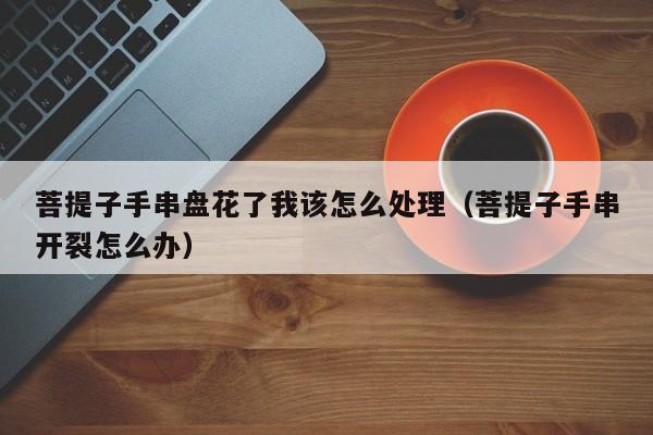 菩提子手串盘花了我该怎么处理(菩提子手串开裂怎么办)