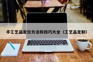 手工艺品定价方法和技巧大全（工艺品定制）