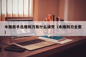 木雕新手选雕刻刀有什么讲究（木雕刻刀全套）