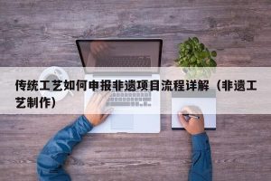 传统工艺如何申报非遗项目流程详解（非遗工艺制作）