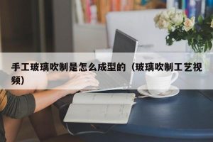 手工玻璃吹制是怎么成型的（玻璃吹制工艺视频）