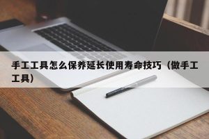 手工工具怎么保养延长使用寿命技巧（做手工工具）