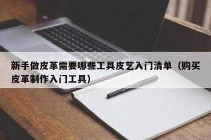 新手做皮革需要哪些工具皮艺入门清单（购买皮革制作入门工具）