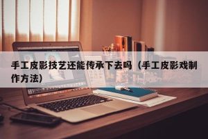 手工皮影技艺还能传承下去吗（手工皮影戏制作方法）
