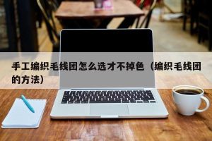 手工编织毛线团怎么选才不掉色（编织毛线团的方法）