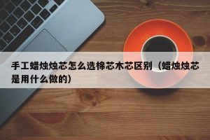 手工蜡烛烛芯怎么选棉芯木芯区别（蜡烛烛芯是用什么做的）