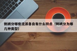 刺绣分哪些流派各自有什么特点（刺绣分为哪几种类型）