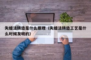 失蜡法铸造是什么原理（失蜡法铸造工艺是什么时候发明的）