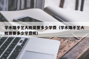 学木雕手艺大概需要多少学费（学木雕手艺大概需要多少学费呢）