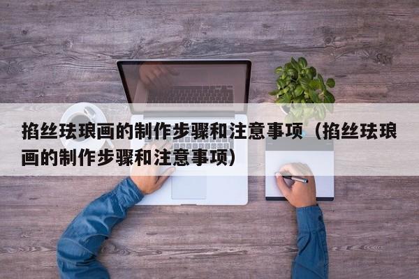掐丝珐琅画的制作步骤和注意事项（掐丝珐琅画的制作步骤和注意事项）