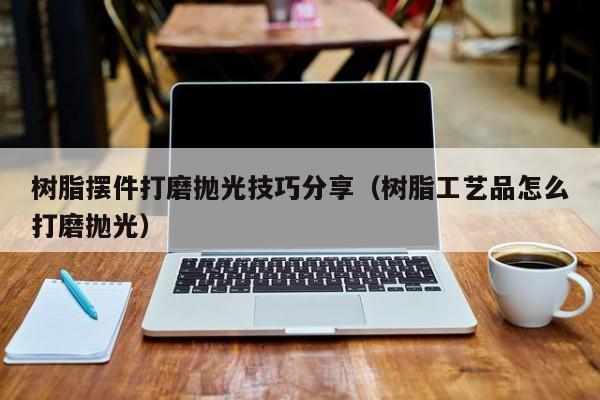 树脂摆件打磨抛光技巧分享（树脂工艺品怎么打磨抛光）