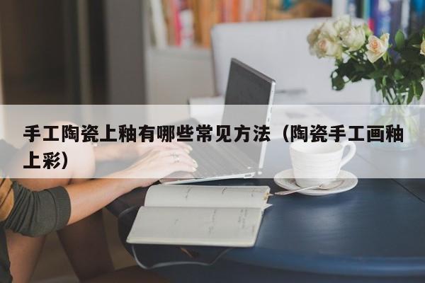 手工陶瓷上釉有哪些常见方法（陶瓷手工画釉上彩）