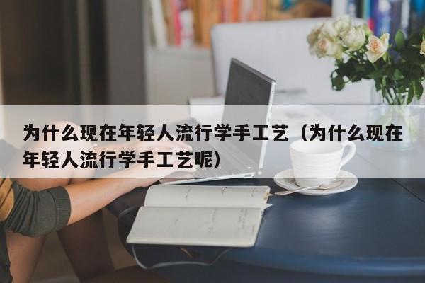 为什么现在年轻人流行学手工艺（为什么现在年轻人流行学手工艺呢）
