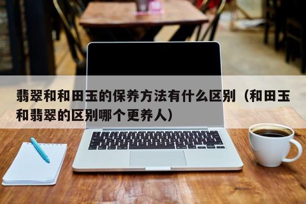 翡翠和和田玉的保养方法有什么区别（和田玉和翡翠的区别哪个更养人）
