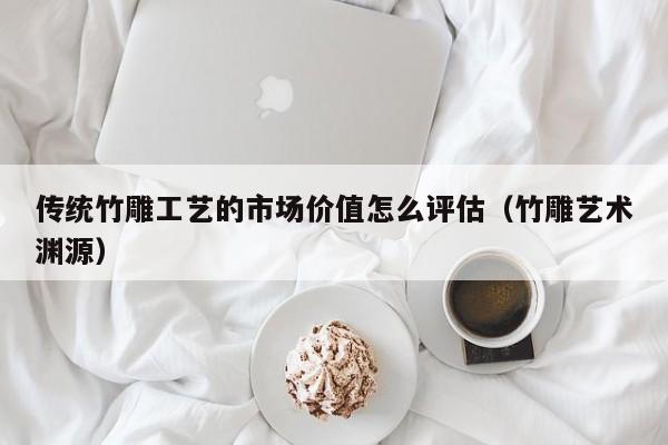 传统竹雕工艺的市场价值怎么评估（竹雕艺术渊源）