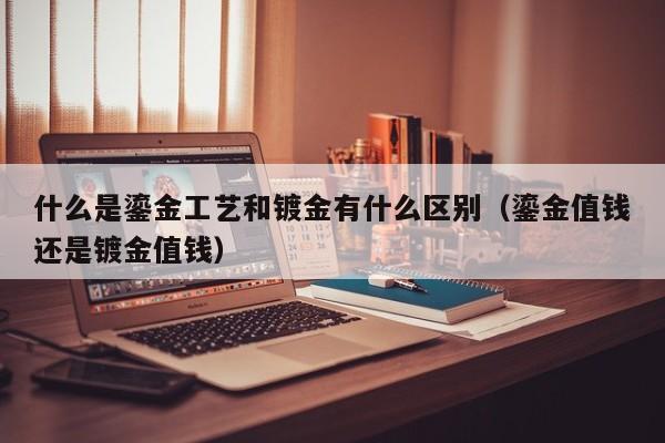 什么是鎏金工艺和镀金有什么区别（鎏金值钱还是镀金值钱）