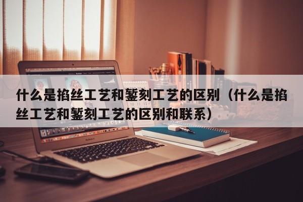 什么是掐丝工艺和錾刻工艺的区别（什么是掐丝工艺和錾刻工艺的区别和联系）