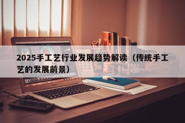 2025手工艺行业发展趋势解读（传统手工艺的发展前景）