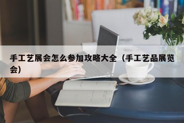手工艺展会怎么参加攻略大全（手工艺品展览会）