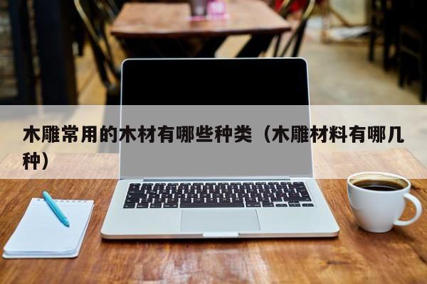 木雕常用的木材有哪些种类（木雕材料有哪几种）