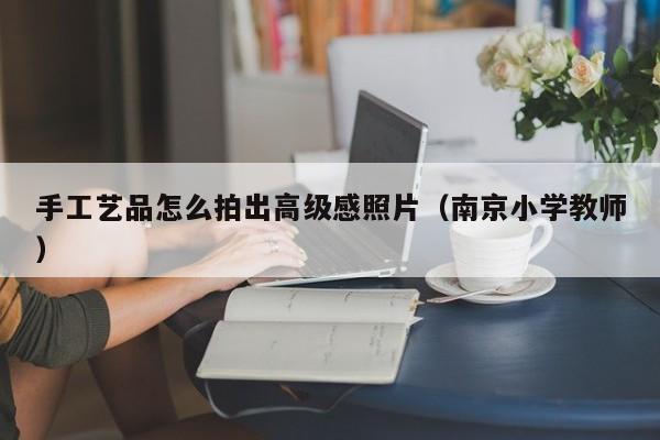 手工艺品怎么拍出高级感照片（南京小学教师）