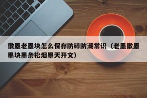 徽墨老墨块怎么保存防碎防潮常识（老墨徽墨墨块墨条松烟墨天开文）