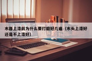 木器上漆前为什么要打磨好几遍（木头上漆好还是不上漆好）