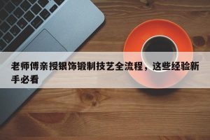 老师傅亲授银饰锻制技艺全流程，这些经验新手必看