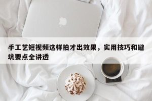 手工艺短视频这样拍才出效果，实用技巧和避坑要点全讲透