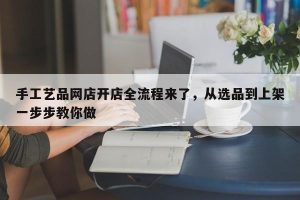 手工艺品网店开店全流程来了，从选品到上架一步步教你做