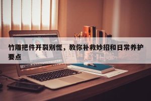 竹雕把件开裂别慌，教你补救妙招和日常养护要点